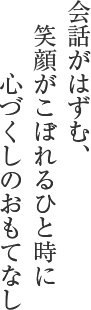 会話がはずむ、　笑顔がこぼれるひと時に　　　心づくしのおもてなし