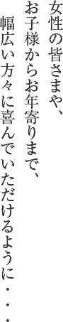 女性の皆さまや、お子様からお年寄りまで、 幅広い方々に喜んでいただけるように・・・