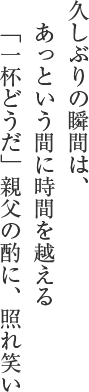 久しぶりの瞬間は、あっという間に時間を越える　
「一杯どうだ」親父の酌に、照れ笑い