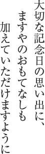 大切な記念日の思い出に、 ますやのおもてなしも 加えていただけますように